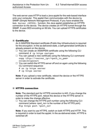 Assistance in the Protection from Un-
authorized Access
UM Basic Configuration L2P
Release 7.1 12/2011
6.3 Telnet/internet/SSH access
107
The web server uses HTTP to load a Java applet for the web-based interface
onto your computer. This applet then communicates with the device by
SNMP (Simple Network Management Protocol). If you have enabled the
Web Server (HTTPS) function, the Java applet establishes an HTTPS
connection to the device. The device creates an HTTPS tunnel through the
SNMP. It uses DES encoding on 56 bits. You can upload HTTPS certificates
to the device.
 Certificate
An X.509/PEM Standard certificate (Public Key Infrastructure) is required
for the encryption. In the as-delivered state, a self-generated certificate is
already present on the device.
 You can create an X509/PEM certificate using the following CLI
command: # ip https certgen
 You can upload a new certificate using the following CLI command:
copy tftp://<server_ip>/<path_to_pem>
nvram:httpscert
 You can switch the HTTPS server off and on again using the following
CLI command sequence:
# no ip https server
# ip https server
Note: If you upload a new certificate, reboot the device or the HTTPS
server in order to activate the certificate.
 HTTPS connection
Note: The standard port for HTTPS connection is 443. If you change the
number of the HTTPS port, reboot the device or the HTTPS server in
order to make the change effective.
 You can change the HTTPS port number using the following CLI-
command (where <port_no> is the number of the HTTPS port):
#ip https port <port_no>
Note: If you want to use HTTPS, switch on both HTTPS and HTTP. This
is required in order to load the applet. In the as-delivered state, HTTPS is
switched off.
 
