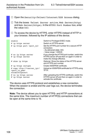 Assistance in the Protection from Un-
authorized Access
108
6.3 Telnet/internet/SSH access
UM Basic Configuration L2P
Release 7.1 12/2011
The device uses HTTPS protocol and establishes a new connection.
When the session is ended and the user logs out, the device terminates
the connection.
Note: The device allows you to open HTTPS- and HTTP connections at
the same time. The maximum number of HTTP(S) connections that can
be open at the same time is 16.
 Open the Security:Telnet/Internet/SSH Access dialog.
 Tick the boxes Telnet Server active, Web Server(http)
and Web Server(https). In the HTTPS Port Number box, enter
the value 443.
 To access the device by HTTPS, enter HTTPS instead of HTTP in
your browser, followed by the IP address of the device.
enable Switch to Privileged EXEC mode.
# ip https server Switch on HTTPS-server.
# ip https port <port_no> Set the HTTPS port number for a secure HTTP
connection.
- As-delivered state: 443.
- Value range: 1-65535
# no ip https server
# ip https server
If you change the HTTPS port number, switch the
HTTPS server off and then on again in order to
make the change effective.
# show ip https Optional: Show the status of the HTTPS server
and HTTPS port number.
# ip https certgen Create X509/PEM certificate.
# copy tftp://<server_ip>/
<path_to_pem>
nvram:httpscert
Upload an X509/PEM certificate for HTTPS using
TFTP.
# no ip https server
# ip https server
After uploading the HTTPS certificate, switch the
HTTPS server off and then on again in order to
activate the certificate.
 