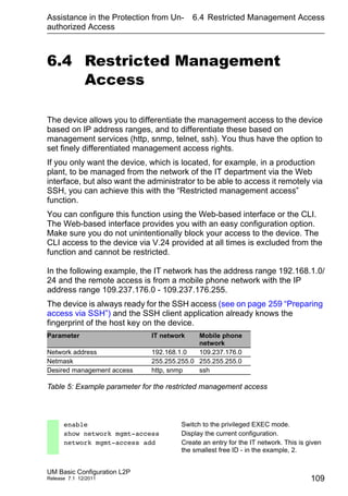 Assistance in the Protection from Un-
authorized Access
UM Basic Configuration L2P
Release 7.1 12/2011
6.4 Restricted Management Access
109
6.4 Restricted Management
Access
The device allows you to differentiate the management access to the device
based on IP address ranges, and to differentiate these based on
management services (http, snmp, telnet, ssh). You thus have the option to
set finely differentiated management access rights.
If you only want the device, which is located, for example, in a production
plant, to be managed from the network of the IT department via the Web
interface, but also want the administrator to be able to access it remotely via
SSH, you can achieve this with the “Restricted management access”
function.
You can configure this function using the Web-based interface or the CLI.
The Web-based interface provides you with an easy configuration option.
Make sure you do not unintentionally block your access to the device. The
CLI access to the device via V.24 provided at all times is excluded from the
function and cannot be restricted.
In the following example, the IT network has the address range 192.168.1.0/
24 and the remote access is from a mobile phone network with the IP
address range 109.237.176.0 - 109.237.176.255.
The device is always ready for the SSH access (see on page 259 “Preparing
access via SSH”) and the SSH client application already knows the
fingerprint of the host key on the device.
Parameter IT network Mobile phone
network
Network address 192.168.1.0 109.237.176.0
Netmask 255.255.255.0 255.255.255.0
Desired management access http, snmp ssh
Table 5: Example parameter for the restricted management access
enable Switch to the privileged EXEC mode.
show network mgmt-access Display the current configuration.
network mgmt-access add Create an entry for the IT network. This is given
the smallest free ID - in the example, 2.
 
