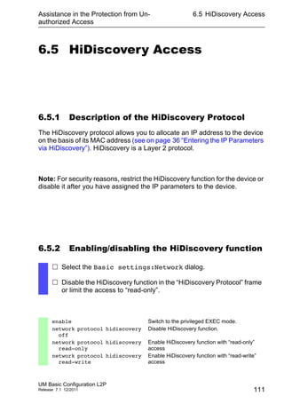 Assistance in the Protection from Un-
authorized Access
UM Basic Configuration L2P
Release 7.1 12/2011
6.5 HiDiscovery Access
111
6.5 HiDiscovery Access
6.5.1 Description of the HiDiscovery Protocol
The HiDiscovery protocol allows you to allocate an IP address to the device
on the basis of its MAC address (see on page 36 “Entering the IP Parameters
via HiDiscovery”). HiDiscovery is a Layer 2 protocol.
Note: For security reasons, restrict the HiDiscovery function for the device or
disable it after you have assigned the IP parameters to the device.
6.5.2 Enabling/disabling the HiDiscovery function
 Select the Basic settings:Network dialog.
 Disable the HiDiscovery function in the “HiDiscovery Protocol” frame
or limit the access to “read-only”.
enable Switch to the privileged EXEC mode.
network protocol hidiscovery
off
Disable HiDiscovery function.
network protocol hidiscovery
read-only
Enable HiDiscovery function with “read-only”
access
network protocol hidiscovery
read-write
Enable HiDiscovery function with “read-write”
access
 