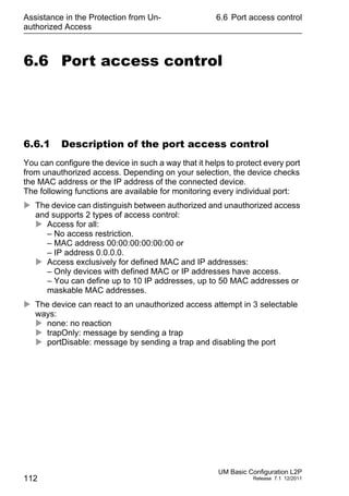 Assistance in the Protection from Un-
authorized Access
112
6.6 Port access control
UM Basic Configuration L2P
Release 7.1 12/2011
6.6 Port access control
6.6.1 Description of the port access control
You can configure the device in such a way that it helps to protect every port
from unauthorized access. Depending on your selection, the device checks
the MAC address or the IP address of the connected device.
The following functions are available for monitoring every individual port:
 The device can distinguish between authorized and unauthorized access
and supports 2 types of access control:
 Access for all:
– No access restriction.
– MAC address 00:00:00:00:00:00 or
– IP address 0.0.0.0.
 Access exclusively for defined MAC and IP addresses:
– Only devices with defined MAC or IP addresses have access.
– You can define up to 10 IP addresses, up to 50 MAC addresses or
maskable MAC addresses.
 The device can react to an unauthorized access attempt in 3 selectable
ways:
 none: no reaction
 trapOnly: message by sending a trap
 portDisable: message by sending a trap and disabling the port
 