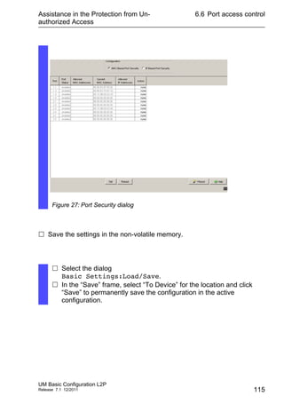 Assistance in the Protection from Un-
authorized Access
UM Basic Configuration L2P
Release 7.1 12/2011
6.6 Port access control
115
 Save the settings in the non-volatile memory.
Figure 27: Port Security dialog
 Select the dialog
Basic Settings:Load/Save.
 In the “Save” frame, select “To Device” for the location and click
“Save” to permanently save the configuration in the active
configuration.
 
