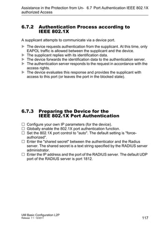 Assistance in the Protection from Un-
authorized Access
UM Basic Configuration L2P
Release 7.1 12/2011
6.7 Port Authentication IEEE 802.1X
117
6.7.2 Authentication Process according to
IEEE 802.1X
A supplicant attempts to communicate via a device port.
 The device requests authentication from the supplicant. At this time, only
EAPOL traffic is allowed between the supplicant and the device.
 The supplicant replies with its identification data.
 The device forwards the identification data to the authentication server.
 The authentication server responds to the request in accordance with the
access rights.
 The device evaluates this response and provides the supplicant with
access to this port (or leaves the port in the blocked state).
6.7.3 Preparing the Device for the
IEEE 802.1X Port Authentication
 Configure your own IP parameters (for the device).
 Globally enable the 802.1X port authentication function.
 Set the 802.1X port control to "auto". The default setting is "force-
authorized".
 Enter the "shared secret" between the authenticator and the Radius
server. The shared secret is a text string specified by the RADIUS server
administrator.
 Enter the IP address and the port of the RADIUS server. The default UDP
port of the RADIUS server is port 1812.
 