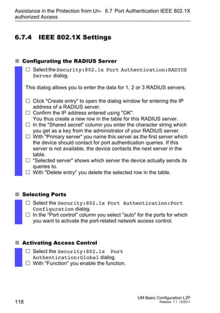 Assistance in the Protection from Un-
authorized Access
118
6.7 Port Authentication IEEE 802.1X
UM Basic Configuration L2P
Release 7.1 12/2011
6.7.4 IEEE 802.1X Settings
 Configurating the RADIUS Server
 Selecting Ports
 Activating Access Control
 Select the Security:802.1x Port Authentication:RADIUS
Server dialog.
This dialog allows you to enter the data for 1, 2 or 3 RADIUS servers.
 Click "Create entry" to open the dialog window for entering the IP
address of a RADIUS server.
 Confirm the IP address entered using "OK".
You thus create a new row in the table for this RADIUS server.
 In the "Shared secret" column you enter the character string which
you get as a key from the administrator of your RADIUS server.
 With "Primary server" you name this server as the first server which
the device should contact for port authentication queries. If this
server is not available, the device contacts the next server in the
table.
 "Selected server" shows which server the device actually sends its
queries to.
 With "Delete entry" you delete the selected row in the table.
 Select the Security:802.1x Port Authentication:Port
Configuration dialog.
 In the "Port control" column you select "auto" for the ports for which
you want to activate the port-related network access control.
 Select the Security:802.1x Port
Authentication:Global dialog.
 With "Function" you enable the function.
 