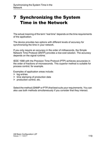 Synchronizing the System Time in the
Network
UM Basic Configuration L2P
Release 7.1 12/2011 119
7 Synchronizing the System
Time in the Network
The actual meaning of the term “real time” depends on the time requirements
of the application.
The device provides two options with different levels of accuracy for
synchronizing the time in your network.
If you only require an accuracy in the order of milliseconds, the Simple
Network Time Protocol (SNTP) provides a low-cost solution. The accuracy
depends on the signal runtime.
IEEE 1588 with the Precision Time Protocol (PTP) achieves accuracies in
the order of fractions of microseconds. This superior method is suitable for
process control, for example.
Examples of application areas include:
 log entries
 time stamping of production data
 production control, etc.
Select the method (SNMP or PTP) that best suits your requirements. You can
also use both methods simultaneously if you consider that they interact.
 