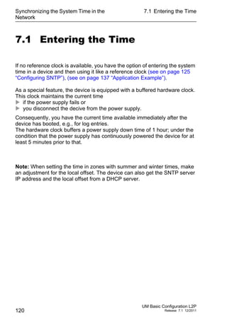 Synchronizing the System Time in the
Network
120
7.1 Entering the Time
UM Basic Configuration L2P
Release 7.1 12/2011
7.1 Entering the Time
If no reference clock is available, you have the option of entering the system
time in a device and then using it like a reference clock (see on page 125
“Configuring SNTP”), (see on page 137 “Application Example”).
As a special feature, the device is equipped with a buffered hardware clock.
This clock maintains the current time
 if the power supply fails or
 you disconnect the decive from the power supply.
Consequently, you have the current time available immediately after the
device has booted, e.g., for log entries.
The hardware clock buffers a power supply down time of 1 hour; under the
condition that the power supply has continuously powered the device for at
least 5 minutes prior to that.
Note: When setting the time in zones with summer and winter times, make
an adjustment for the local offset. The device can also get the SNTP server
IP address and the local offset from a DHCP server.
 
