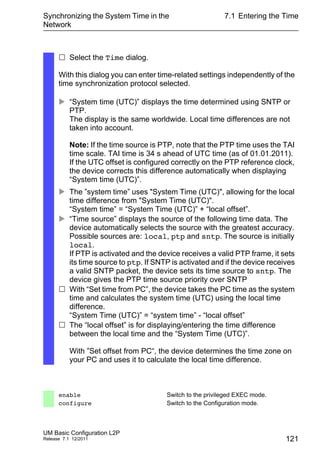 Synchronizing the System Time in the
Network
UM Basic Configuration L2P
Release 7.1 12/2011
7.1 Entering the Time
121
 Select the Time dialog.
With this dialog you can enter time-related settings independently of the
time synchronization protocol selected.
 “System time (UTC)” displays the time determined using SNTP or
PTP.
The display is the same worldwide. Local time differences are not
taken into account.
Note: If the time source is PTP, note that the PTP time uses the TAI
time scale. TAI time is 34 s ahead of UTC time (as of 01.01.2011).
If the UTC offset is configured correctly on the PTP reference clock,
the device corrects this difference automatically when displaying
“System time (UTC)”.
 The ”system time” uses "System Time (UTC)", allowing for the local
time difference from "System Time (UTC)".
“System time” = “System Time (UTC)” + “local offset”.
 “Time source” displays the source of the following time data. The
device automatically selects the source with the greatest accuracy.
Possible sources are: local, ptp and sntp. The source is initially
local.
If PTP is activated and the device receives a valid PTP frame, it sets
its time source to ptp. If SNTP is activated and if the device receives
a valid SNTP packet, the device sets its time source to sntp. The
device gives the PTP time source priority over SNTP
 With “Set time from PC”, the device takes the PC time as the system
time and calculates the system time (UTC) using the local time
difference.
“System Time (UTC)” = “system time” - “local offset”
 The “local offset” is for displaying/entering the time difference
between the local time and the “System Time (UTC)”.
With ”Set offset from PC“, the device determines the time zone on
your PC and uses it to calculate the local time difference.
enable Switch to the privileged EXEC mode.
configure Switch to the Configuration mode.
 
