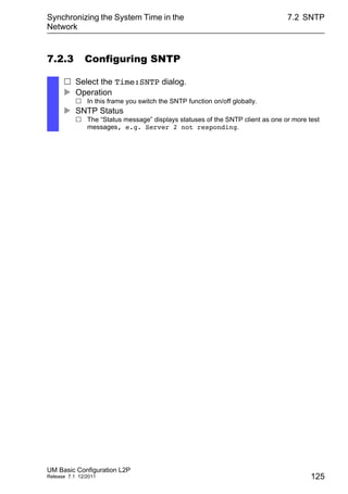 Synchronizing the System Time in the
Network
UM Basic Configuration L2P
Release 7.1 12/2011
7.2 SNTP
125
7.2.3 Configuring SNTP
 Select the Time:SNTP dialog.
 Operation
 In this frame you switch the SNTP function on/off globally.
 SNTP Status
 The “Status message” displays statuses of the SNTP client as one or more test
messages, e.g. Server 2 not responding.
 