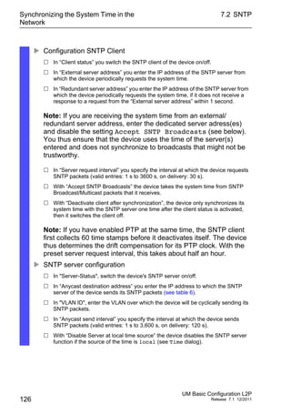 Synchronizing the System Time in the
Network
126
7.2 SNTP
UM Basic Configuration L2P
Release 7.1 12/2011
 Configuration SNTP Client
 In “Client status” you switch the SNTP client of the device on/off.
 In “External server address” you enter the IP address of the SNTP server from
which the device periodically requests the system time.
 In “Redundant server address” you enter the IP address of the SNTP server from
which the device periodically requests the system time, if it does not receive a
response to a request from the “External server address” within 1 second.
Note: If you are receiving the system time from an external/
redundant server address, enter the dedicated server adress(es)
and disable the setting Accept SNTP Broadcasts (see below).
You thus ensure that the device uses the time of the server(s)
entered and does not synchronize to broadcasts that might not be
trustworthy.
 In “Server request interval” you specify the interval at which the device requests
SNTP packets (valid entries: 1 s to 3600 s, on delivery: 30 s).
 With “Accept SNTP Broadcasts” the device takes the system time from SNTP
Broadcast/Multicast packets that it receives.
 With “Deactivate client after synchronization”, the device only synchronizes its
system time with the SNTP server one time after the client status is activated,
then it switches the client off.
Note: If you have enabled PTP at the same time, the SNTP client
first collects 60 time stamps before it deactivates itself. The device
thus determines the drift compensation for its PTP clock. With the
preset server request interval, this takes about half an hour.
 SNTP server configuration
 In "Server-Status", switch the device's SNTP server on/off.
 In “Anycast destination address” you enter the IP address to which the SNTP
server of the device sends its SNTP packets (see table 6).
 In "VLAN ID", enter the VLAN over which the device will be cyclically sending its
SNTP packets.
 In “Anycast send interval” you specify the interval at which the device sends
SNTP packets (valid entries: 1 s to 3,600 s, on delivery: 120 s).
 With “Disable Server at local time source” the device disables the SNTP server
function if the source of the time is local (see Time dialog).
 