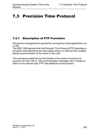 Synchronizing the System Time in the
Network
UM Basic Configuration L2P
Release 7.1 12/2011
7.3 Precision Time Protocol
129
7.3 Precision Time Protocol
7.3.1 Description of PTP Functions
Precise time management is required for running time-critical applications via
a LAN.
The IEEE 1588 standard with the Precision Time Protocol (PTP) describes a
procedure that determines the best master clock in a LAN and thus enables
precise synchronization of the clocks in this LAN.
This procedure enable the synchronization of the clocks involved to an
accuracy of a few 100 ns. The synchronization messages have virtually no
effect on the network load. PTP uses Multicast communication.
 
