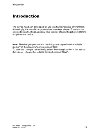 Introduction
UM Basic Configuration L2P
Release 7.1 12/2011 13
Introduction
The device has been developed for use in a harsh industrial environment.
Accordingly, the installation process has been kept simple. Thanks to the
selected default settings, you only have to enter a few settings before starting
to operate the device.
Note: The changes you make in the dialogs are copied into the volatile
memory of the device when you click on "Set".
To save the changes permanently, select the saving location in the Basic
Settings :Load/Save dialog box and click on "Save".
 