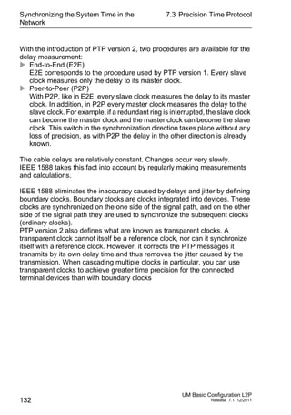 Synchronizing the System Time in the
Network
132
7.3 Precision Time Protocol
UM Basic Configuration L2P
Release 7.1 12/2011
With the introduction of PTP version 2, two procedures are available for the
delay measurement:
 End-to-End (E2E)
E2E corresponds to the procedure used by PTP version 1. Every slave
clock measures only the delay to its master clock.
 Peer-to-Peer (P2P)
With P2P, like in E2E, every slave clock measures the delay to its master
clock. In addition, in P2P every master clock measures the delay to the
slave clock. For example, if a redundant ring is interrupted, the slave clock
can become the master clock and the master clock can become the slave
clock. This switch in the synchronization direction takes place without any
loss of precision, as with P2P the delay in the other direction is already
known.
The cable delays are relatively constant. Changes occur very slowly.
IEEE 1588 takes this fact into account by regularly making measurements
and calculations.
IEEE 1588 eliminates the inaccuracy caused by delays and jitter by defining
boundary clocks. Boundary clocks are clocks integrated into devices. These
clocks are synchronized on the one side of the signal path, and on the other
side of the signal path they are used to synchronize the subsequent clocks
(ordinary clocks).
PTP version 2 also defines what are known as transparent clocks. A
transparent clock cannot itself be a reference clock, nor can it synchronize
itself with a reference clock. However, it corrects the PTP messages it
transmits by its own delay time and thus removes the jitter caused by the
transmission. When cascading multiple clocks in particular, you can use
transparent clocks to achieve greater time precision for the connected
terminal devices than with boundary clocks
 