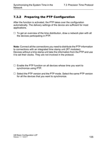Synchronizing the System Time in the
Network
UM Basic Configuration L2P
Release 7.1 12/2011
7.3 Precision Time Protocol
135
7.3.2 Preparing the PTP Configuration
After the function is activated, the PTP takes over the configuration
automatically. The delivery settings of the device are sufficient for most
applications.
 To get an overview of the time distribution, draw a network plan with all
the devices participating in PTP.
Note: Connect all the connections you need to distribute the PTP information
to connections with an integrated time stamp unit (RT modules).
Devices without a time stamp unit take the information from the PTP and use
it to set their clocks. They are not involved in the protocol.
 Enable the PTP function on all devices whose time you want to
synchronize using PTP.
 Select the PTP version and the PTP mode. Select the same PTP version
for all the devices that you want to synchronize.
 