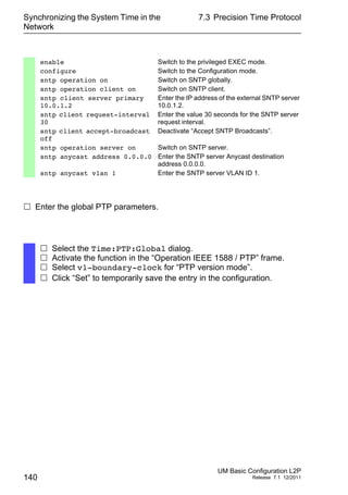 Synchronizing the System Time in the
Network
140
7.3 Precision Time Protocol
UM Basic Configuration L2P
Release 7.1 12/2011
 Enter the global PTP parameters.
enable Switch to the privileged EXEC mode.
configure Switch to the Configuration mode.
sntp operation on Switch on SNTP globally.
sntp operation client on Switch on SNTP client.
sntp client server primary
10.0.1.2
Enter the IP address of the external SNTP server
10.0.1.2.
sntp client request-interval
30
Enter the value 30 seconds for the SNTP server
request interval.
sntp client accept-broadcast
off
Deactivate “Accept SNTP Broadcasts”.
sntp operation server on Switch on SNTP server.
sntp anycast address 0.0.0.0 Enter the SNTP server Anycast destination
address 0.0.0.0.
sntp anycast vlan 1 Enter the SNTP server VLAN ID 1.
 Select the Time:PTP:Global dialog.
 Activate the function in the “Operation IEEE 1588 / PTP” frame.
 Select v1-boundary-clock for “PTP version mode”.
 Click “Set” to temporarily save the entry in the configuration.
 