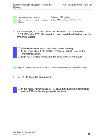 Synchronizing the System Time in the
Network
UM Basic Configuration L2P
Release 7.1 12/2011
7.3 Precision Time Protocol
141
 In this example, you have chosen the device with the IP address
10.0.1.112 as the PTP reference clock. You thus define this device as the
“Preferred Master”.
 Get PTP to apply the parameters.
ptp operation enable Switch on PTP globally.
ptp clock-mode v1-boundary-
clock
Select PTP version and clock mode.
 Select the Time:PTP:Version1:Global dialog.
 In the “Operation IEEE 1588 / PTP” frame, select true for the
“Preferred Master”.
 Click “Set” to temporarily save the entry in the configuration.
ptp v1 preferred-master true Define this device as the “Preferred Master”.
 In the Time:PTP:Version1:Global dialog, click on “Reinitialize”
so that PTP applies the parameters entered.
 