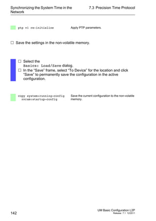 Synchronizing the System Time in the
Network
142
7.3 Precision Time Protocol
UM Basic Configuration L2P
Release 7.1 12/2011
 Save the settings in the non-volatile memory.
ptp v1 re-initialize Apply PTP parameters.
 Select the
Basics: Load/Save dialog.
 In the “Save” frame, select “To Device” for the location and click
“Save” to permanently save the configuration in the active
configuration.
copy system:running-config
nvram:startup-config
Save the current configuration to the non-volatile
memory.
 