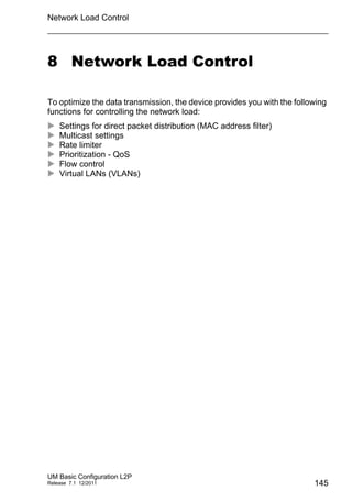 Network Load Control
UM Basic Configuration L2P
Release 7.1 12/2011 145
8 Network Load Control
To optimize the data transmission, the device provides you with the following
functions for controlling the network load:
 Settings for direct packet distribution (MAC address filter)
 Multicast settings
 Rate limiter
 Prioritization - QoS
 Flow control
 Virtual LANs (VLANs)
 