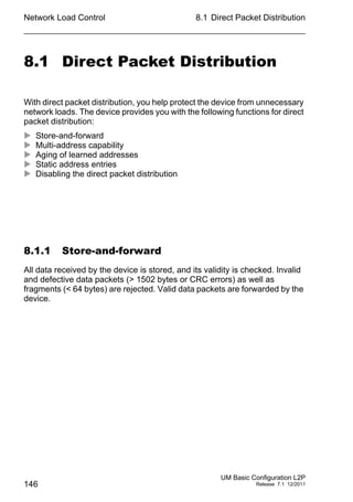 Network Load Control
146
8.1 Direct Packet Distribution
UM Basic Configuration L2P
Release 7.1 12/2011
8.1 Direct Packet Distribution
With direct packet distribution, you help protect the device from unnecessary
network loads. The device provides you with the following functions for direct
packet distribution:
 Store-and-forward
 Multi-address capability
 Aging of learned addresses
 Static address entries
 Disabling the direct packet distribution
8.1.1 Store-and-forward
All data received by the device is stored, and its validity is checked. Invalid
and defective data packets (> 1502 bytes or CRC errors) as well as
fragments (< 64 bytes) are rejected. Valid data packets are forwarded by the
device.
 