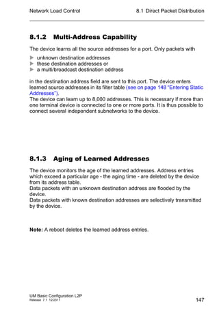 Network Load Control
UM Basic Configuration L2P
Release 7.1 12/2011
8.1 Direct Packet Distribution
147
8.1.2 Multi-Address Capability
The device learns all the source addresses for a port. Only packets with
 unknown destination addresses
 these destination addresses or
 a multi/broadcast destination address
in the destination address field are sent to this port. The device enters
learned source addresses in its filter table (see on page 148 “Entering Static
Addresses”).
The device can learn up to 8,000 addresses. This is necessary if more than
one terminal device is connected to one or more ports. It is thus possible to
connect several independent subnetworks to the device.
8.1.3 Aging of Learned Addresses
The device monitors the age of the learned addresses. Address entries
which exceed a particular age - the aging time - are deleted by the device
from its address table.
Data packets with an unknown destination address are flooded by the
device.
Data packets with known destination addresses are selectively transmitted
by the device.
Note: A reboot deletes the learned address entries.
 