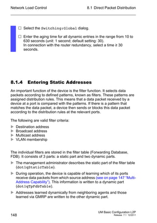 Network Load Control
148
8.1 Direct Packet Distribution
UM Basic Configuration L2P
Release 7.1 12/2011
8.1.4 Entering Static Addresses
An important function of the device is the filter function. It selects data
packets according to defined patterns, known as filters. These patterns are
assigned distribution rules. This means that a data packet received by a
device at a port is compared with the patterns. If there is a pattern that
matches the data packet, a device then sends or blocks this data packet
according to the distribution rules at the relevant ports.
The following are valid filter criteria:
 Destination address
 Broadcast address
 Multicast address
 VLAN membership
The individual filters are stored in the filter table (Forwarding Database,
FDB). It consists of 3 parts: a static part and two dynamic parts.
 The management administrator describes the static part of the filter table
(dot1qStaticTable).
 During operation, the device is capable of learning which of its ports
receive data packets from which source address (see on page 147 “Multi-
Address Capability”). This information is written to a dynamic part
(dot1qTpFdbTable).
 Addresses learned dynamically from neighboring agents and those
learned via GMRP are written to the other dynamic part.
 Select the Switching:Global dialog.
 Enter the aging time for all dynamic entries in the range from 10 to
630 seconds (unit: 1 second; default setting: 30).
In connection with the router redundancy, select a time ≥ 30
seconds.
 