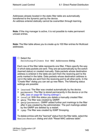 Network Load Control
UM Basic Configuration L2P
Release 7.1 12/2011
8.1 Direct Packet Distribution
149
Addresses already located in the static filter table are automatically
transferred to the dynamic part by the device.
An address entered statically cannot be overwritten through learning.
Note: If the ring manager is active, it is not possible to make permanent
unicast entries.
Note: The filter table allows you to create up to 100 filter entries for Multicast
addresses.
 Select the
Switching:Filters for MAC Addresses dialog.
Each row of the filter table represents one filter. Filters specify the way
in which data packets are sent. They are set automatically by the switch
(learned status) or created manually. Data packets whose destination
address is entered in the table are sent from the receiving port to the
ports marked in the table. Data packets whose destination address is
not in the table are sent from the receiving port to all other ports. In the
"Create filter" dialog you can set up new filters. The following status
settings are possible:
 learned: The filter was created automatically by the device.
 permanent: The filter is stored permanently in the device or on the
URL (see on page 68 “Saving settings”)
 invalid: With this status you delete a manually created filter.
 gmrp: The filter was created by GMRP.
 gmrp/permanent: GMRP added further port markings to the filter
after it was created by the administrator. The port markings added
by the GMRP are deleted by a restart.
 igmp: The filter was created by IGMP Snooping.
To delete entries with the "learned" status from the filter table, select the
Basics:Restart dialog and click "Reset MAC address table".
 