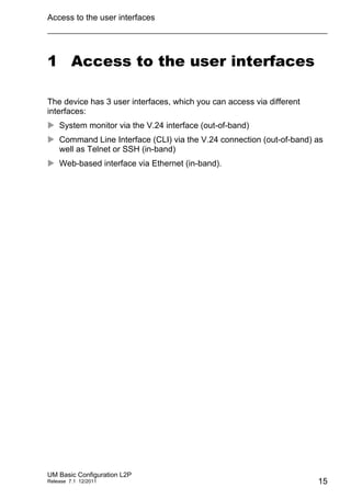 Access to the user interfaces
UM Basic Configuration L2P
Release 7.1 12/2011 15
1 Access to the user interfaces
The device has 3 user interfaces, which you can access via different
interfaces:
 System monitor via the V.24 interface (out-of-band)
 Command Line Interface (CLI) via the V.24 connection (out-of-band) as
well as Telnet or SSH (in-band)
 Web-based interface via Ethernet (in-band).
 