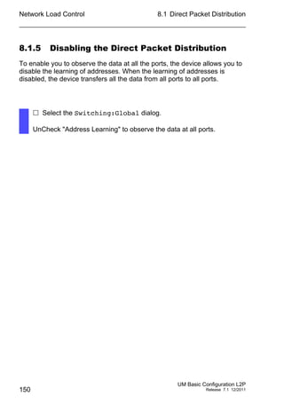 Network Load Control
150
8.1 Direct Packet Distribution
UM Basic Configuration L2P
Release 7.1 12/2011
8.1.5 Disabling the Direct Packet Distribution
To enable you to observe the data at all the ports, the device allows you to
disable the learning of addresses. When the learning of addresses is
disabled, the device transfers all the data from all ports to all ports.
 Select the Switching:Global dialog.
UnCheck "Address Learning" to observe the data at all ports.
 