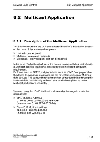 Network Load Control
UM Basic Configuration L2P
Release 7.1 12/2011
8.2 Multicast Application
151
8.2 Multicast Application
8.2.1 Description of the Multicast Application
The data distribution in the LAN differentiates between 3 distribution classes
on the basis of the addressed recipients:
 Unicast - one recipient
 Multicast - a group of recipients
 Broadcast - every recipient that can be reached
In the case of a Multicast address, the device forwards all data packets with
a Multicast address to all ports. This leads to an increased bandwidth
requirement.
Protocols such as GMRP and procedures such as IGMP Snooping enable
the device to exchange information via the direct transmission of Multicast
data packets. The bandwidth requirement can be reduced by distributing the
Multicast data packets only to those ports to which recipients of these
Multicast packets are connected.
You can recognize IGMP Multicast addresses by the range in which the
address lies:
 MAC Multicast Address
01:00:5E:00:00:00 - 01:00:5E:FF:FF:FF
(in mask form 01:00:5E:00:00:00/24)
 Class D IP Multicast address
224.0.0.0 - 239.255.255.255
(in mask form 224.0.0.0/4)
 