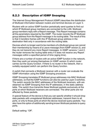 Network Load Control
UM Basic Configuration L2P
Release 7.1 12/2011
8.2 Multicast Application
153
8.2.3 Description of IGMP Snooping
The Internet Group Management Protocol (IGMP) describes the distribution
of Multicast information between routers and terminal devices on Layer 3.
Routers with an active IGMP function periodically send queries to find out
which IP Multicast group members are connected to the LAN. Multicast
group members reply with a Report message. This Report message contains
all the parameters required by the IGMP. The router records the IP Multicast
group address from the Report message in its routing table. The result of this
is that it transfers frames with this IP Multicast group address in the
destination field only in accordance with the routing table.
Devices which no longer want to be members of a Multicast group can cancel
their membership by means of a Leave message (from IGMP version 2), and
they do not transmit any more Report messages. In IGMP versions 1 and 2,
the router removes the routing table entry if it does not receive any Report
messages within a specified period of time (aging time).
If there are a number of routers with an active IGMP function in the network,
then they work out among themselves (in IGMP version 2) which router
carries out the Query function. If there is no router in the network, then a
suitably equipped switch can perform the Query function.
A switch that connects a Multicast receiver with a router can evaluate the
IGMP information using the IGMP Snooping procedure.
IGMP Snooping translates IP Multicast group addresses into MAC Multicast
addresses, so that the IGMP functions can also be used by Layer 2 switches.
The switch records the MAC addresses of the Multicast receivers, with are
obtained via IGMP Snooping from the IP addresses, in the static address
table. The switch thus transmits these Multicast packets exclusively at the
ports at which Multicast receivers are connected. The other ports are not
affected by these packets.
A special feature of the device is that you can specify whether it should drop
data packets with unregistered Multicast addresses, transmit them to all
ports, or only to those ports at which the device received query packets. You
also have the option of additionally sending known Multicast packets to query
ports.
Default setting: “Off”.
 