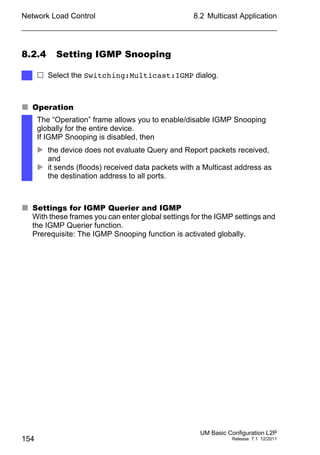Network Load Control
154
8.2 Multicast Application
UM Basic Configuration L2P
Release 7.1 12/2011
8.2.4 Setting IGMP Snooping
 Operation
 Settings for IGMP Querier and IGMP
With these frames you can enter global settings for the IGMP settings and
the IGMP Querier function.
Prerequisite: The IGMP Snooping function is activated globally.
 Select the Switching:Multicast:IGMP dialog.
The “Operation” frame allows you to enable/disable IGMP Snooping
globally for the entire device.
If IGMP Snooping is disabled, then
 the device does not evaluate Query and Report packets received,
and
 it sends (floods) received data packets with a Multicast address as
the destination address to all ports.
 