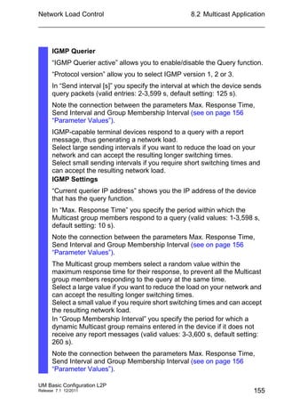 Network Load Control
UM Basic Configuration L2P
Release 7.1 12/2011
8.2 Multicast Application
155
IGMP Querier
“IGMP Querier active” allows you to enable/disable the Query function.
“Protocol version” allow you to select IGMP version 1, 2 or 3.
In “Send interval [s]” you specify the interval at which the device sends
query packets (valid entries: 2-3,599 s, default setting: 125 s).
Note the connection between the parameters Max. Response Time,
Send Interval and Group Membership Interval (see on page 156
“Parameter Values”).
IGMP-capable terminal devices respond to a query with a report
message, thus generating a network load.
Select large sending intervals if you want to reduce the load on your
network and can accept the resulting longer switching times.
Select small sending intervals if you require short switching times and
can accept the resulting network load.
IGMP Settings
“Current querier IP address” shows you the IP address of the device
that has the query function.
In “Max. Response Time” you specify the period within which the
Multicast group members respond to a query (valid values: 1-3,598 s,
default setting: 10 s).
Note the connection between the parameters Max. Response Time,
Send Interval and Group Membership Interval (see on page 156
“Parameter Values”).
The Multicast group members select a random value within the
maximum response time for their response, to prevent all the Multicast
group members responding to the query at the same time.
Select a large value if you want to reduce the load on your network and
can accept the resulting longer switching times.
Select a small value if you require short switching times and can accept
the resulting network load.
In “Group Membership Interval” you specify the period for which a
dynamic Multicast group remains entered in the device if it does not
receive any report messages (valid values: 3-3,600 s, default setting:
260 s).
Note the connection between the parameters Max. Response Time,
Send Interval and Group Membership Interval (see on page 156
“Parameter Values”).
 