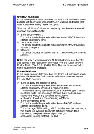 Network Load Control
UM Basic Configuration L2P
Release 7.1 12/2011
8.2 Multicast Application
157
Unknown Multicasts
In this frame you can determine how the device in IGMP mode sends
packets with known and unknown MAC/IP Multicast addresses that
were not learned through IGMP Snooping.
“Unknown Muilticasts” allows you to specify how the device transmits
unknown Multicast packets:
 “Send to Query Ports”.
The device sends the packets with an unknown MAC/IP Multicast
address to all query ports.
 “Send to All Ports”.
The device sends the packets with an unknown MAC/IP Multicast
address to all ports.
 “Discard”.
The device discards all packets with an unknown MAC/IP Multicast
address.
Note: The way in which unlearned Multicast addresses are handled
also applies to the reserved IP addresses from the “Local Network
Control Block” (224.0.0.0 - 224.0.0.255). This can have an effect on
higher-level routing protocols.
Known Multicasts
In this frame you can determine how the device in IGMP mode sends
packets with known MAC/IP Multicast addresses that were learned
through IGMP Snooping.
 “Send to query and registered ports”.
The device sends the packets with a known MAC/IP Multicast
address to all query ports and to registered ports.
This standard setting sends all Multicasts to all query ports and to
registered ports. The advantage of this is that it works in most
applications without any additional configuration.
Application: “Flood and Prune” routing in PIM-DM.
 “Send to registered ports”.
The device sends the packets with a known MAC/IP Multicast
address to registered ports.
The advantage of this setting, which deviates from the standard, is
that it uses the available bandwidth optimally through direct
distribution. It requires additional port settings.
Application: Routing protocol PIM-SM.
 