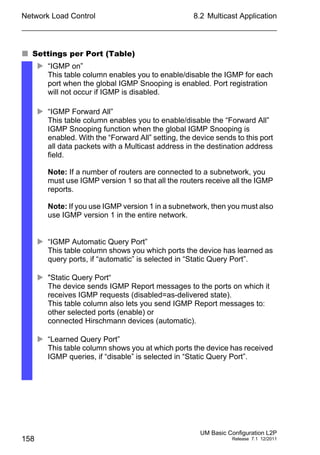 Network Load Control
158
8.2 Multicast Application
UM Basic Configuration L2P
Release 7.1 12/2011
 Settings per Port (Table)
 “IGMP on”
This table column enables you to enable/disable the IGMP for each
port when the global IGMP Snooping is enabled. Port registration
will not occur if IGMP is disabled.
 “IGMP Forward All”
This table column enables you to enable/disable the “Forward All”
IGMP Snooping function when the global IGMP Snooping is
enabled. With the “Forward All” setting, the device sends to this port
all data packets with a Multicast address in the destination address
field.
Note: If a number of routers are connected to a subnetwork, you
must use IGMP version 1 so that all the routers receive all the IGMP
reports.
Note: If you use IGMP version 1 in a subnetwork, then you must also
use IGMP version 1 in the entire network.
 “IGMP Automatic Query Port”
This table column shows you which ports the device has learned as
query ports, if “automatic” is selected in “Static Query Port”.
 "Static Query Port“
The device sends IGMP Report messages to the ports on which it
receives IGMP requests (disabled=as-delivered state).
This table column also lets you send IGMP Report messages to:
other selected ports (enable) or
connected Hirschmann devices (automatic).
 “Learned Query Port”
This table column shows you at which ports the device has received
IGMP queries, if “disable” is selected in “Static Query Port”.
 
