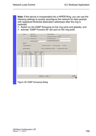 Network Load Control
UM Basic Configuration L2P
Release 7.1 12/2011
8.2 Multicast Application
159
Note: If the device is incorporated into a HIPER-Ring, you can use the
following settings to quickly reconfigure the network for data packets
with registered Multicast destination addresses after the ring is
switched:
 Switch on the IGMP Snooping on the ring ports and globally, and
 activate “IGMP Forward All” per port on the ring ports.
Figure 38: IGMP Snooping dialog
 