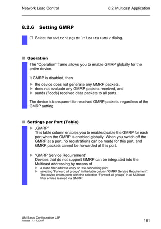 Network Load Control
UM Basic Configuration L2P
Release 7.1 12/2011
8.2 Multicast Application
161
8.2.6 Setting GMRP
 Operation
 Settings per Port (Table)
 Select the Switching:Multicasts:GMRP dialog.
The “Operation” frame allows you to enable GMRP globally for the
entire device.
It GMRP is disabled, then
 the device does not generate any GMRP packets,
 does not evaluate any GMRP packets received, and
 sends (floods) received data packets to all ports.
The device is transparent for received GMRP packets, regardless of the
GMRP setting.
 „GMRP”
This table column enables you to enable/disable the GMRP for each
port when the GMRP is enabled globally. When you switch off the
GMRP at a port, no registrations can be made for this port, and
GMRP packets cannot be forwarded at this port.
 “GMRP Service Requirement”
Devices that do not support GMRP can be integrated into the
Multicast addressing by means of
 a static filter address entry on the connecting port.
 selecting “Forward all groups” in the table column “GMRP Service Requirement”.
The device enters ports with the selection “Forward all groups” in all Multicast
filter entries learned via GMRP.
 