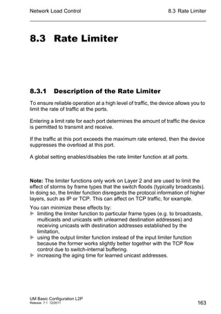 Network Load Control
UM Basic Configuration L2P
Release 7.1 12/2011
8.3 Rate Limiter
163
8.3 Rate Limiter
8.3.1 Description of the Rate Limiter
To ensure reliable operation at a high level of traffic, the device allows you to
limit the rate of traffic at the ports.
Entering a limit rate for each port determines the amount of traffic the device
is permitted to transmit and receive.
If the traffic at this port exceeds the maximum rate entered, then the device
suppresses the overload at this port.
A global setting enables/disables the rate limiter function at all ports.
Note: The limiter functions only work on Layer 2 and are used to limit the
effect of storms by frame types that the switch floods (typically broadcasts).
In doing so, the limiter function disregards the protocol information of higher
layers, such as IP or TCP. This can affect on TCP traffic, for example.
You can minimize these effects by:
 limiting the limiter function to particular frame types (e.g. to broadcasts,
multicasts and unicasts with unlearned destination addresses) and
receiving unicasts with destination addresses established by the
limitation,
 using the output limiter function instead of the input limiter function
because the former works slightly better together with the TCP flow
control due to switch-internal buffering.
 increasing the aging time for learned unicast addresses.
 