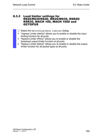 Network Load Control
UM Basic Configuration L2P
Release 7.1 12/2011
8.3 Rate Limiter
165
8.3.3 Load limiter settings for
RS20/RS30/RS40, MS20/MS30, RSR20/
RSR30, MACH 100, MACH 1000 and
OCTOPUS
 Select the Switching:Rate Limiter dialog.
 "Ingress Limiter (kbit/s)" allows you to enable or disable the input
limiting function for all ports.
 "Egress Limiter (Pkt/s)" allows you to enable or disable the
broadcast output limiter function at all ports.
 "Egress Limiter (kbit/s)" allows you to enable or disable the output
limiter function for all packet types at all ports.
 