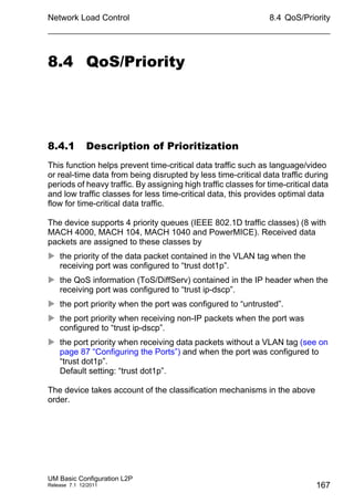 Network Load Control
UM Basic Configuration L2P
Release 7.1 12/2011
8.4 QoS/Priority
167
8.4 QoS/Priority
8.4.1 Description of Prioritization
This function helps prevent time-critical data traffic such as language/video
or real-time data from being disrupted by less time-critical data traffic during
periods of heavy traffic. By assigning high traffic classes for time-critical data
and low traffic classes for less time-critical data, this provides optimal data
flow for time-critical data traffic.
The device supports 4 priority queues (IEEE 802.1D traffic classes) (8 with
MACH 4000, MACH 104, MACH 1040 and PowerMICE). Received data
packets are assigned to these classes by
 the priority of the data packet contained in the VLAN tag when the
receiving port was configured to “trust dot1p”.
 the QoS information (ToS/DiffServ) contained in the IP header when the
receiving port was configured to “trust ip-dscp”.
 the port priority when the port was configured to “untrusted”.
 the port priority when receiving non-IP packets when the port was
configured to “trust ip-dscp”.
 the port priority when receiving data packets without a VLAN tag (see on
page 87 “Configuring the Ports”) and when the port was configured to
“trust dot1p”.
Default setting: “trust dot1p”.
The device takes account of the classification mechanisms in the above
order.
 