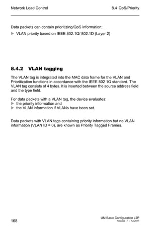 Network Load Control
168
8.4 QoS/Priority
UM Basic Configuration L2P
Release 7.1 12/2011
Data packets can contain prioritizing/QoS information:
 VLAN priority based on IEEE 802.1Q/ 802.1D (Layer 2)
8.4.2 VLAN tagging
The VLAN tag is integrated into the MAC data frame for the VLAN and
Prioritization functions in accordance with the IEEE 802 1Q standard. The
VLAN tag consists of 4 bytes. It is inserted between the source address field
and the type field.
For data packets with a VLAN tag, the device evaluates:
 the priority information and
 the VLAN information if VLANs have been set.
Data packets with VLAN tags containing priority information but no VLAN
information (VLAN ID = 0), are known as Priority Tagged Frames.
 