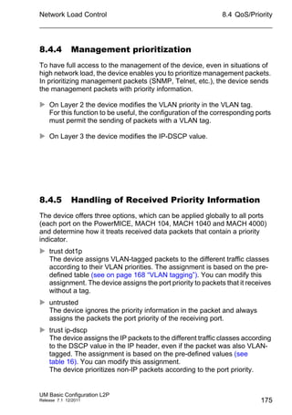 Network Load Control
UM Basic Configuration L2P
Release 7.1 12/2011
8.4 QoS/Priority
175
8.4.4 Management prioritization
To have full access to the management of the device, even in situations of
high network load, the device enables you to prioritize management packets.
In prioritizing management packets (SNMP, Telnet, etc.), the device sends
the management packets with priority information.
 On Layer 2 the device modifies the VLAN priority in the VLAN tag.
For this function to be useful, the configuration of the corresponding ports
must permit the sending of packets with a VLAN tag.
 On Layer 3 the device modifies the IP-DSCP value.
8.4.5 Handling of Received Priority Information
The device offers three options, which can be applied globally to all ports
(each port on the PowerMICE, MACH 104, MACH 1040 and MACH 4000)
and determine how it treats received data packets that contain a priority
indicator.
 trust dot1p
The device assigns VLAN-tagged packets to the different traffic classes
according to their VLAN priorities. The assignment is based on the pre-
defined table (see on page 168 “VLAN tagging”). You can modify this
assignment. The device assigns the port priority to packets that it receives
without a tag.
 untrusted
The device ignores the priority information in the packet and always
assigns the packets the port priority of the receiving port.
 trust ip-dscp
The device assigns the IP packets to the different traffic classes according
to the DSCP value in the IP header, even if the packet was also VLAN-
tagged. The assignment is based on the pre-defined values (see
table 16). You can modify this assignment.
The device prioritizes non-IP packets according to the port priority.
 