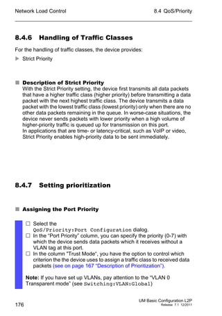 Network Load Control
176
8.4 QoS/Priority
UM Basic Configuration L2P
Release 7.1 12/2011
8.4.6 Handling of Traffic Classes
For the handling of traffic classes, the device provides:
 Strict Priority
 Description of Strict Priority
With the Strict Priority setting, the device first transmits all data packets
that have a higher traffic class (higher priority) before transmitting a data
packet with the next highest traffic class. The device transmits a data
packet with the lowest traffic class (lowest priority) only when there are no
other data packets remaining in the queue. In worse-case situations, the
device never sends packets with lower priority when a high volume of
higher-priority traffic is queued up for transmission on this port.
In applications that are time- or latency-critical, such as VoIP or video,
Strict Priority enables high-priority data to be sent immediately.
8.4.7 Setting prioritization
 Assigning the Port Priority
 Select the
QoS/Priority:Port Configuration dialog.
 In the “Port Priority” column, you can specify the priority (0-7) with
which the device sends data packets which it receives without a
VLAN tag at this port.
 In the column "Trust Mode“, you have the option to control which
criterion the the device uses to assign a traffic class to received data
packets (see on page 167 “Description of Prioritization”).
Note: If you have set up VLANs, pay attention to the “VLAN 0
Transparent mode” (see Switching:VLAN:Global)
 