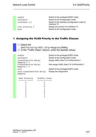 Network Load Control
UM Basic Configuration L2P
Release 7.1 12/2011
8.4 QoS/Priority
177
 Assigning the VLAN Priority to the Traffic Classes
enable Switch to the privileged EXEC mode.
configure Switch to the Configuration mode.
interface 1/1 Switch to the Interface Configuration mode of
interface 1/1.
vlan priority 3 Assign port priority 3 to interface 1/1.
exit Switch to the Configuration mode.
 Select the
QOS/Priority:802.1D/p-Mapping dialog.
 In the "Traffic Class" column, enter the desired values.
enable Switch to the privileged EXEC mode.
configure Switch to the Configuration mode.
classofservice dot1p-
mapping 0 2
classofservice dot1p-
mapping 1 2
Assign traffic class 2 to VLAN priority 0.
Also assign traffic class 2 to VLAN priority 1.
exit Switch to the privileged EXEC mode.
show classofservice dot1p-
mapping
Display the assignment.
User Priority Traffic Class
------------- -------------
0 2
1 2
2 0
3 1
4 2
5 2
6 3
7 3
 
