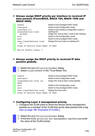 Network Load Control
UM Basic Configuration L2P
Release 7.1 12/2011
8.4 QoS/Priority
179
 Always assign DSCP priority per interface to received IP
data packets (PowerMICE, MACH 104, MACH 1040 and
MACH 4000)
 Always assign the DSCP priority to received IP data
packets globally
 Configuring Layer 2 management priority
 Configure the VLAN ports to which the device sends management
packets as a member of the VLAN that sends data packets with a tag
(see on page 186 “Examples of VLANs”).
enable Switch to the privileged EXEC mode.
configure Switch to the Configuration mode.
interface 6/1
classofservice trust
ip-dscp
Switch to the interface configuration mode of
interface 6/1.
Assign the “trust ip-dscp” mode to the interface.
exit Switch to the Configuration mode.
exit Switch to the privileged EXEC mode.
show classofservice trust
6/1
Display the trust mode on interface 6/1.
Class of Service Trust Mode: IP DSCP
Non-IP Traffic Class: 2
 Select the QoS/Priority:Global dialog.
 Select trustIPDSCP in the "Trust Mode" line.
enable Switch to the privileged EXEC mode.
configure Switch to the Configuration mode.
classofservice trust ip-
dscp
Assign the "trust ip-dscp" mode globally.
exit Switch to the Configuration mode.
exit Switch to the privileged EXEC mode.
show classofservice trust Display the trust mode.
Class of Service Trust Mode: IP DSCP
 Select the QoS/Priority:Global dialog.
 In the line VLAN priority for management packets you enter
the value of the VLAN priority.
 