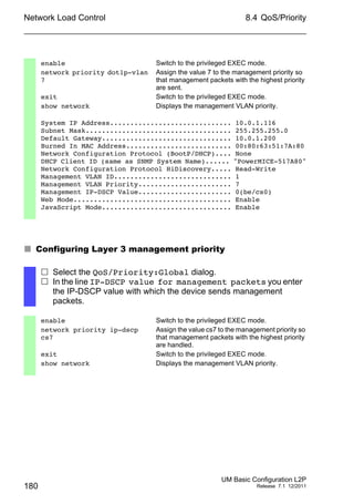 Network Load Control
180
8.4 QoS/Priority
UM Basic Configuration L2P
Release 7.1 12/2011
 Configuring Layer 3 management priority
enable Switch to the privileged EXEC mode.
network priority dot1p-vlan
7
Assign the value 7 to the management priority so
that management packets with the highest priority
are sent.
exit Switch to the privileged EXEC mode.
show network Displays the management VLAN priority.
System IP Address.............................. 10.0.1.116
Subnet Mask.................................... 255.255.255.0
Default Gateway................................ 10.0.1.200
Burned In MAC Address.......................... 00:80:63:51:7A:80
Network Configuration Protocol (BootP/DHCP).... None
DHCP Client ID (same as SNMP System Name)...... "PowerMICE-517A80"
Network Configuration Protocol HiDiscovery..... Read-Write
Management VLAN ID............................. 1
Management VLAN Priority....................... 7
Management IP-DSCP Value....................... 0(be/cs0)
Web Mode....................................... Enable
JavaScript Mode................................ Enable
 Select the QoS/Priority:Global dialog.
 In the line IP-DSCP value for management packets you enter
the IP-DSCP value with which the device sends management
packets.
enable Switch to the privileged EXEC mode.
network priority ip-dscp
cs7
Assign the value cs7 to the management priority so
that management packets with the highest priority
are handled.
exit Switch to the privileged EXEC mode.
show network Displays the management VLAN priority.
 
