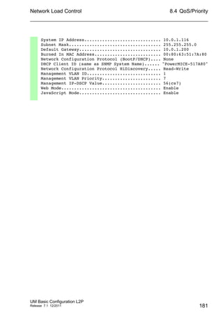 Network Load Control
UM Basic Configuration L2P
Release 7.1 12/2011
8.4 QoS/Priority
181
System IP Address.............................. 10.0.1.116
Subnet Mask.................................... 255.255.255.0
Default Gateway................................ 10.0.1.200
Burned In MAC Address.......................... 00:80:63:51:7A:80
Network Configuration Protocol (BootP/DHCP).... None
DHCP Client ID (same as SNMP System Name)...... "PowerMICE-517A80"
Network Configuration Protocol HiDiscovery..... Read-Write
Management VLAN ID............................. 1
Management VLAN Priority....................... 7
Management IP-DSCP Value....................... 56(cs7)
Web Mode....................................... Enable
JavaScript Mode................................ Enable
 