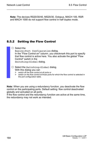 Network Load Control
184
8.5 Flow Control
UM Basic Configuration L2P
Release 7.1 12/2011
Note: The devices RS20/30/40, MS20/30, Octopus, MACH 100, RSR
and MACH 1000 do not support flow control in half duplex mode.
8.5.2 Setting the Flow Control
Note: When you are using a redundancy function, you deactivate the flow
control on the participating ports. Default setting: flow control deactivated
globally and activated on all ports.
If the flow control and the redundancy function are active at the same time,
the redundancy may not work as intended.
 Select the
Basics:Port Configuration dialog.
In the "Flow Control on" column, you checkmark this port to specify
that flow control is active here. You also activate the global "Flow
Control" switch in the
Switching:Global dialog.
 Select the Switching:Global dialog.
With this dialog you can
 switch off the flow control at all ports or
 switch on the flow control at those ports for which the flow control is selected in
the port configuration table.
 