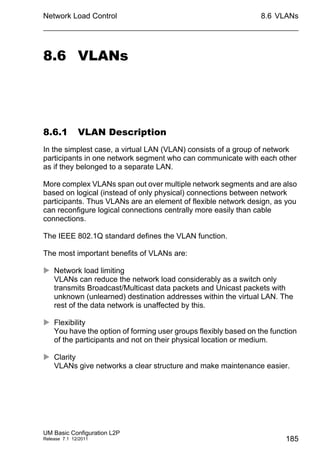 Network Load Control
UM Basic Configuration L2P
Release 7.1 12/2011
8.6 VLANs
185
8.6 VLANs
8.6.1 VLAN Description
In the simplest case, a virtual LAN (VLAN) consists of a group of network
participants in one network segment who can communicate with each other
as if they belonged to a separate LAN.
More complex VLANs span out over multiple network segments and are also
based on logical (instead of only physical) connections between network
participants. Thus VLANs are an element of flexible network design, as you
can reconfigure logical connections centrally more easily than cable
connections.
The IEEE 802.1Q standard defines the VLAN function.
The most important benefits of VLANs are:
 Network load limiting
VLANs can reduce the network load considerably as a switch only
transmits Broadcast/Multicast data packets and Unicast packets with
unknown (unlearned) destination addresses within the virtual LAN. The
rest of the data network is unaffected by this.
 Flexibility
You have the option of forming user groups flexibly based on the function
of the participants and not on their physical location or medium.
 Clarity
VLANs give networks a clear structure and make maintenance easier.
 