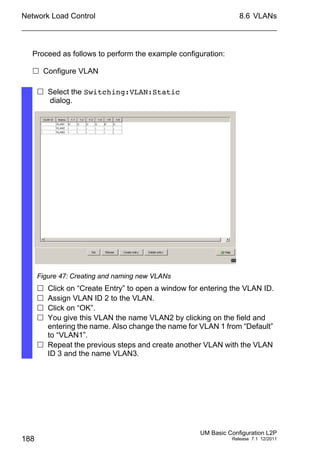 Network Load Control
188
8.6 VLANs
UM Basic Configuration L2P
Release 7.1 12/2011
Proceed as follows to perform the example configuration:
 Configure VLAN
 Select the Switching:VLAN:Static
dialog.
Figure 47: Creating and naming new VLANs
 Click on “Create Entry” to open a window for entering the VLAN ID.
 Assign VLAN ID 2 to the VLAN.
 Click on “OK”.
 You give this VLAN the name VLAN2 by clicking on the field and
entering the name. Also change the name for VLAN 1 from “Default”
to “VLAN1”.
 Repeat the previous steps and create another VLAN with the VLAN
ID 3 and the name VLAN3.
 