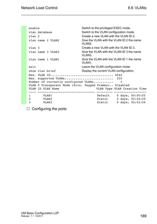 Network Load Control
UM Basic Configuration L2P
Release 7.1 12/2011
8.6 VLANs
189
 Configuring the ports
enable Switch to the privileged EXEC mode.
vlan database Switch to the VLAN configuration mode.
vlan 2 Create a new VLAN with the VLAN ID 2.
vlan name 2 VLAN2 Give the VLAN with the VLAN ID 2 the name
VLAN2.
vlan 3 Create a new VLAN with the VLAN ID 3.
vlan name 3 VLAN3 Give the VLAN with the VLAN ID 3 the name
VLAN3.
vlan name 1 VLAN1 Give the VLAN with the VLAN ID 1 the name
VLAN1.
exit Leave the VLAN configuration mode.
show vlan brief Display the current VLAN configuration.
Max. VLAN ID................................... 4042
Max. supported VLANs........................... 255
Number of currently configured VLANs........... 3
VLAN 0 Transparent Mode (Prio. Tagged Frames).. Disabled
VLAN ID VLAN Name VLAN Type VLAN Creation Time
---- -------------------------------- --------- ------------------
1 VLAN1 Default 0 days, 00:00:05
2 VLAN2 Static 0 days, 02:44:29
3 VLAN3 Static 0 days, 02:52:26
 