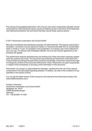 The naming of copyrighted trademarks in this manual, even when not specially indicated, should
not be taken to mean that these names may be considered as free in the sense of the trademark
and tradename protection law and hence that they may be freely used by anyone.
© 2011 Hirschmann Automation and Control GmbH
Manuals and software are protected by copyright. All rights reserved. The copying, reproduction,
translation, conversion into any electronic medium or machine scannable form is not permitted,
either in whole or in part. An exception is the preparation of a backup copy of the software for
your own use. For devices with embedded software, the end-user license agreement on the
enclosed CD applies.
The performance features described here are binding only if they have been expressly agreed
when the contract was made. This document was produced by Hirschmann Automation and
Control GmbH according to the best of the company's knowledge. Hirschmann reserves the right
to change the contents of this document without prior notice. Hirschmann can give no guarantee
in respect of the correctness or accuracy of the information in this document.
Hirschmann can accept no responsibility for damages, resulting from the use of the network
components or the associated operating software. In addition, we refer to the conditions of use
specified in the license contract.
You can get the latest version of this manual on the Internet at the Hirschmann product site
(www.beldensolutions.com).
Printed in Germany
Hirschmann Automation and Control GmbH
Stuttgarter Str. 45-51
72654 Neckartenzlingen
Germany
Tel.: +49 (0)1805 14-1538
Rel. 2011 12/2011 - 13.12.11
 